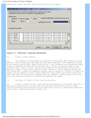 Curso de Excel Avançado em 120 Lições - 420 páginas
observe que o Excel adiciona linhas divisórias entre os campos.
Figura 1.8 – Definindo o caractere delimitador.
13. Clique no botão Avançar.
14. Será exibida a última etapa do assistente de importação. Nesta etapa você pode
definir o tipo de dado para cada campo que está sendo importado. Você também tem a opção
de não importar determinados campos. Para definir o tipo de dados de um determinado campo,
clique no cabeçalho do campo para selecionar toda a coluna. Em seguida clique no tipo
desejado (Geral, Texto ou Data). Se não quiser importar uma determinada coluna, basta
marcá-la e depois clicar em Não importar coluna (ignorar). O botão Avançado permite que
você defina qual o símbolo de separador decimal, que por padrão é a vírgula e o símbolo de
milhar, que por padrão é o ponto. Estas opções são úteis quando você estiver importando
dados que estão no formato fora do padrão, como por exemplo, o padrão americano que usa o
ponto como separador decimal e a vírgula como separador de milhar.
15. Na Figura 1.9 vemos a última tela do assistente.
16. Clique no botão Concluir. Surge uma tela perguntando se você deseja importar os
dados para a planilha atual ou para uma nova planilha. Certifique-se de que a opção
Planilha existente esteja marcada e dê um clique em OK. Pronto, os dados serão importados
para o Excel, conforme indicado na Figura 1.10.
http://www.juliobattisti.com.br/excel120avancado/modulo1/licao2.htm (5 of 6) [1/5/2003 18:33:11]
 