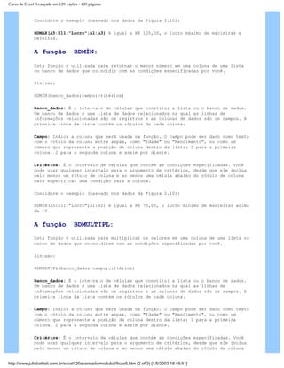 Curso de Excel Avançado em 120 Lições - 420 páginas
Considere o exemplo (baseado nos dados da Figura 2.10):
BDMÁX(A5:E11;"Lucro";A1:A3) é igual a R$ 105,00, o lucro máximo de macieiras e
pereiras.
A função BDMÍN:
Esta função é utilizada para retornar o menor número em uma coluna de uma lista
ou banco de dados que coincidir com as condições especificadas por você.
Sintaxe:
BDMÍN(banco_dados;campo;critérios)
Banco_dados: É o intervalo de células que constitui a lista ou o banco de dados.
Um banco de dados é uma lista de dados relacionados na qual as linhas de
informações relacionadas são os registros e as colunas de dados são os campos. A
primeira linha da lista contém os rótulos de cada coluna.
Campo: Indica a coluna que será usada na função. O campo pode ser dado como texto
com o rótulo da coluna entre aspas, como "Idade" ou "Rendimento", ou como um
número que represente a posição da coluna dentro da lista: 1 para a primeira
coluna, 2 para a segunda coluna e assim por diante.
Critérios: É o intervalo de células que contém as condições especificadas. Você
pode usar qualquer intervalo para o argumento de critérios, desde que ele inclua
pelo menos um rótulo de coluna e ao menos uma célula abaixo do rótulo de coluna
para especificar uma condição para a coluna.
Considere o exemplo (baseado nos dados da Figura 2.10):
BDMÍN(A5:E11;"Lucro";A1:B2) é igual a R$ 75,00, o lucro mínimo de macieiras acima
de 10.
A função BDMULTIPL:
Esta função é utilizada para multiplicar os valores em uma coluna de uma lista ou
banco de dados que coincidirem com as condições especificadas por você.
Sintaxe:
BDMULTIPL(banco_dados;campo;critérios)
Banco_dados: É o intervalo de células que constitui a lista ou o banco de dados.
Um banco de dados é uma lista de dados relacionados na qual as linhas de
informações relacionadas são os registros e as colunas de dados são os campos. A
primeira linha da lista contém os rótulos de cada coluna.
Campo: Indica a coluna que será usada na função. O campo pode ser dado como texto
com o rótulo da coluna entre aspas, como "Idade" ou "Rendimento", ou como um
número que represente a posição da coluna dentro da lista: 1 para a primeira
coluna, 2 para a segunda coluna e assim por diante.
Critérios: É o intervalo de células que contém as condições especificadas. Você
pode usar qualquer intervalo para o argumento de critérios, desde que ele inclua
pelo menos um rótulo de coluna e ao menos uma célula abaixo do rótulo de coluna
http://www.juliobattisti.com.br/excel120avancado/modulo2/licao5.htm (2 of 3) [1/5/2003 18:49:51]
 