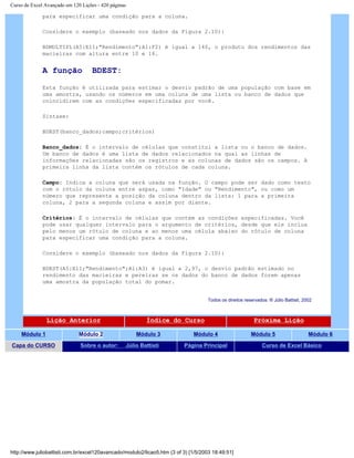 Curso de Excel Avançado em 120 Lições - 420 páginas
para especificar uma condição para a coluna.
Considere o exemplo (baseado nos dados da Figura 2.10):
BDMULTIPL(A5:E11;"Rendimento";A1:F2) é igual a 140, o produto dos rendimentos das
macieiras com altura entre 10 e 16.
A função BDEST:
Esta função é utilizada para estimar o desvio padrão de uma população com base em
uma amostra, usando os números em uma coluna de uma lista ou banco de dados que
coincidirem com as condições especificadas por você.
Sintaxe:
BDEST(banco_dados;campo;critérios)
Banco_dados: É o intervalo de células que constitui a lista ou o banco de dados.
Um banco de dados é uma lista de dados relacionados na qual as linhas de
informações relacionadas são os registros e as colunas de dados são os campos. A
primeira linha da lista contém os rótulos de cada coluna.
Campo: Indica a coluna que será usada na função. O campo pode ser dado como texto
com o rótulo da coluna entre aspas, como "Idade" ou "Rendimento", ou como um
número que represente a posição da coluna dentro da lista: 1 para a primeira
coluna, 2 para a segunda coluna e assim por diante.
Critérios: É o intervalo de células que contém as condições especificadas. Você
pode usar qualquer intervalo para o argumento de critérios, desde que ele inclua
pelo menos um rótulo de coluna e ao menos uma célula abaixo do rótulo de coluna
para especificar uma condição para a coluna.
Considere o exemplo (baseado nos dados da Figura 2.10):
BDEST(A5:E11;"Rendimento";A1:A3) é igual a 2,97, o desvio padrão estimado no
rendimento das macieiras e pereiras se os dados do banco de dados forem apenas
uma amostra da população total do pomar.
Todos os direitos reservados: ® Júlio Battisti, 2002
Lição Anterior Índice do Curso Próxima Lição
Módulo 1 Módulo 2 Módulo 3 Módulo 4 Módulo 5 Módulo 6
Capa do CURSO Sobre o autor: Júlio Battisti Página Principal Curso de Excel Básico
http://www.juliobattisti.com.br/excel120avancado/modulo2/licao5.htm (3 of 3) [1/5/2003 18:49:51]
 