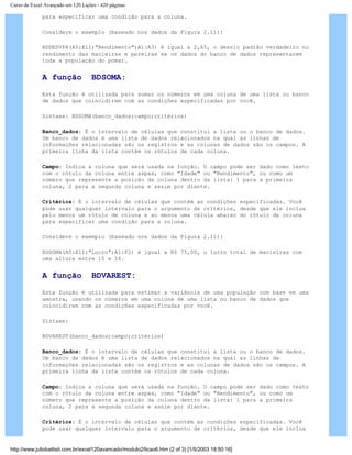 Curso de Excel Avançado em 120 Lições - 420 páginas
para especificar uma condição para a coluna.
Considere o exemplo (baseado nos dados da Figura 2.11):
BDDESVPA(A5:E11;"Rendimento";A1:A3) é igual a 2,65, o desvio padrão verdadeiro no
rendimento das macieiras e pereiras se os dados do banco de dados representarem
toda a população do pomar.
A função BDSOMA:
Esta função é utilizada para somar os números em uma coluna de uma lista ou banco
de dados que coincidirem com as condições especificadas por você.
Sintaxe: BDSOMA(banco_dados;campo;critérios)
Banco_dados: É o intervalo de células que constitui a lista ou o banco de dados.
Um banco de dados é uma lista de dados relacionados na qual as linhas de
informações relacionadas são os registros e as colunas de dados são os campos. A
primeira linha da lista contém os rótulos de cada coluna.
Campo: Indica a coluna que será usada na função. O campo pode ser dado como texto
com o rótulo da coluna entre aspas, como "Idade" ou "Rendimento", ou como um
número que represente a posição da coluna dentro da lista: 1 para a primeira
coluna, 2 para a segunda coluna e assim por diante.
Critérios: É o intervalo de células que contém as condições especificadas. Você
pode usar qualquer intervalo para o argumento de critérios, desde que ele inclua
pelo menos um rótulo de coluna e ao menos uma célula abaixo do rótulo de coluna
para especificar uma condição para a coluna.
Considere o exemplo (baseado nos dados da Figura 2.11):
BDSOMA(A5:E11;"Lucro";A1:F2) é igual a R$ 75,00, o lucro total de macieiras com
uma altura entre 10 e 16.
A função BDVAREST:
Esta função é utilizada para estimar a variância de uma população com base em uma
amostra, usando os números em uma coluna de uma lista ou banco de dados que
coincidirem com as condições especificadas por você.
Sintaxe:
BDVAREST(banco_dados;campo;critérios)
Banco_dados: É o intervalo de células que constitui a lista ou o banco de dados.
Um banco de dados é uma lista de dados relacionados na qual as linhas de
informações relacionadas são os registros e as colunas de dados são os campos. A
primeira linha da lista contém os rótulos de cada coluna.
Campo: Indica a coluna que será usada na função. O campo pode ser dado como texto
com o rótulo da coluna entre aspas, como "Idade" ou "Rendimento", ou como um
número que represente a posição da coluna dentro da lista: 1 para a primeira
coluna, 2 para a segunda coluna e assim por diante.
Critérios: É o intervalo de células que contém as condições especificadas. Você
pode usar qualquer intervalo para o argumento de critérios, desde que ele inclua
http://www.juliobattisti.com.br/excel120avancado/modulo2/licao6.htm (2 of 3) [1/5/2003 18:50:16]
 