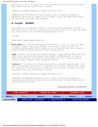 Curso de Excel Avançado em 120 Lições - 420 páginas
pelo menos um rótulo de coluna e ao menos uma célula abaixo do rótulo de coluna
para especificar uma condição para a coluna.
Considere o exemplo (baseado nos dados da Figura 2.11):
BDVAREST(A5:E11;"Rendimento";A1:A3) é igual a 8,8, a variância estimada no
rendimento das macieiras e pereiras se os dados no banco de dados forem apenas
uma amostra da população total do pomar.
A função BDVARP:
Esta função é utilizada para calcular a variância de uma população com base na
população inteira, usando os números em uma coluna de uma lista ou banco de dados
que coincidirem com as condições especificadas por você.
Sintaxe:
BDVARP(banco_dados;campo;critérios)
Banco_dados: É o intervalo de células que constitui a lista ou o banco de dados.
Um banco de dados é uma lista de dados relacionados na qual as linhas de
informações relacionadas são os registros e as colunas de dados são os campos. A
primeira linha da lista contém os rótulos de cada coluna.
Campo: Indica a coluna que será usada na função. O campo pode ser dado como texto
com o rótulo da coluna entre aspas, como "Idade" ou "Rendimento", ou como um
número que represente a posição da coluna dentro da lista: 1 para a primeira
coluna, 2 para a segunda coluna e assim por diante.
Critérios: É o intervalo de células que contém as condições especificadas. Você
pode usar qualquer intervalo para o argumento de critérios, desde que ele inclua
pelo menos um rótulo de coluna e ao menos uma célula abaixo do rótulo de coluna
para especificar uma condição para a coluna.
Considere o exemplo (baseado nos dados da Figura 2.11):
BDVARP(A5:E11;"Rendimento";A1:A3) é igual a 7,04, a variância verdadeira no
rendimento das macieiras e pereiras se os dados no banco de dados representarem
toda a população do pomar.
Todos os direitos reservados: ® Júlio Battisti, 2002
Lição Anterior Índice do Curso Próxima Lição
Módulo 1 Módulo 2 Módulo 3 Módulo 4 Módulo 5 Módulo 6
Capa do CURSO Sobre o autor: Júlio Battisti Página Principal Curso de Excel Básico
http://www.juliobattisti.com.br/excel120avancado/modulo2/licao6.htm (3 of 3) [1/5/2003 18:50:16]
 