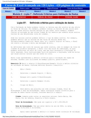 Curso de Excel Avançado em 120 Lições - 420 páginas
Curso de Excel Avançado em 120 Lições - 420 páginas de conteúdo
Capa do CURSO Sobre o autor: Júlio Battisti Página Principal Curso de Excel Básico
Módulo 1 Módulo 2 Módulo 3 Módulo 4 Módulo 5 Módulo 6
Modulo 2 - Lição 7 - Definindo Critérios para Validação de Dados
Lição Anterior Índice do Curso Próxima Lição
Lição 07: Definindo critérios para validação de dados
Com a Validação de Dados podemos limitar os valores que são aceitos em uma célula
ou faixa de células. Por exemplo, podemos limitar os valores de uma coluna para
que não sejam aceitos valores maiores do que 10000. Outro exemplo: Podemos
limitar as entradas de uma coluna Cidade de tal maneira que somente sejam aceitos
valores de uma determinada lista de cidades.
Além dos valores aceitos podemos definir o tipo de dados aceitos. Por exemplo,
podemos definir que os valores em uma faixa de células devem ser,
obrigatoriamente numéricos. Neste caso, se o usuário digitar um texto, o Excel
não aceita a entrada e emite uma mensagem de erro.
Ao definirmos uma lista de valores que serão aceitos, como no exemplo da lista de
cidades do primeiro parágrafo, o Excel cria uma Caixa de combinação, na qual
podemos selecionar um valor da lista, sem que seja necessária a digitação do
valor desejado. Esta funcionalidade facilita bastante a digitação, além de evitar
que sejam aceitos valores que não estão na lista.
Nesta lição aprenderemos a definir critérios para a validação dos dados de
entrada. Faremos isso utilizando um exemplo prático, passo-a-passo.
Exercício 16 Abrir o arquivo C:ExcelAvançadoExemplo 16.xls e defina critérios
de validação de dados, conforme definido durante o exercício:
1. Abra o Excel.
2. Selecione o comando Arquivo -> Abrir.
3. Navegue até a pasta C:ExcelAvançado.
4. Selecione o arquivo Exemplo 16.xls.
5. Clique em Abrir.
6. Será aberta uma planilha com três colunas: Cidade, Total de
Arrecadação e Data de Arrecadação. Vamos configurar alguns critérios para a
entrada de dados nestas colunas, conforme descrito a seguir:
Cidade: Somente pode conter os seguintes valores: Santa Maria, São
Paulo, Rio de Janeiro, Brasília e Porto Alegre.
Total de Arrecadação: Não pode ser superior a R$ 1.000.000,00
Data de Arrecadação: Tem que estar dentro do ano de 2002, ou seja,
entre 01/01/2002 e 31/12/2002.
7. Agora vamos aprender a definir e a testar estes critérios de validação
http://www.juliobattisti.com.br/excel120avancado/modulo2/licao7.htm (1 of 6) [1/5/2003 18:52:07]
 