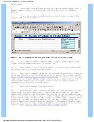 Curso de Excel Avançado em 120 Lições - 420 páginas
de entradas.
8. Na coluna Cidade queremos definir uma lista de valores permitidos. O
primeiro passo é digitar os valores da lista em um intervalo de células da
planilha.
9. Digite os valores permitidos para a coluna Cidade, na faixa E3:E8,
conforme indicado na Figura 2.12:
Figura 2.12 – Digitando os valores que serão aceitos na coluna Cidade.
10. Os valores digitados no item 9 serão os valores aceitos pela coluna
Cidade, conforme iremos configurar no próximo item.
11. Para configurar critérios de validação, o primeiro passo é selecionar
as células onde os critérios serão aplicados.
12. Selecione o intervalo de A4:A50. Para maiores detalhes sobre a seleção
de Células consulte o Curso de Excel Básico em 120 lições, no seguinte endereço:
http://www.juliobattisti.com.br/excel120/excel120.asp. Com isso os critérios que
definiremos para o campo Cidade, serão válidos para as células de A4 até A50. Se
você precisar definir para um intervalo maior, basta selecionar o intervalo
desejado, antes de ir para o próximo passo.
13. Selecione o comando Dados -> Validação.
14. Será exibida a janela Validação de dados. Na lista Permitir selecione a
opção Lista. Após selecionar Lista, o campo Origem será habilitado. No campo
Origem você informa a faixa de células onde estão os valores que serão aceitos
pela coluna Cidade. No nosso exemplo é a faixa de E4:E8. Observe que a célula E3
contém apenas o título da faixa e não um valor de cidade válido. Informe a faixa
=$E$4:$E$8, conforme indicado na Figura 2.13. Deve ser colocado o sinal de =
antes da faixa e os endereços devem ser absolutos. Para maiores detalhes sobre
Endereços Absolutos consulte o Curso de Excel Básico em 120 lições, no seguinte
endereço: http://www.juliobattisti.com.br/excel120/excel120.asp.
http://www.juliobattisti.com.br/excel120avancado/modulo2/licao7.htm (2 of 6) [1/5/2003 18:52:07]
 