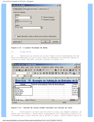 Curso de Excel Avançado em 120 Lições - 420 páginas
Figura 2.13 – A janela Validação de dados.
15. Clique em OK.
16 Observe que as células da coluna Cidade já são transformadas em uma
Caixa de combinação. Ao abrir esta Caixa de combinação são exibidos apenas os
valores da faixa =$E4:$E8, conforme indicado na Figura 2.14.
Figura 2.14 – Valores da coluna Cidade limitados aos valores da lista.
17. Tente digitar um valor que não está na lista, por exemplo Campinas. Ao
tentar sair da Célula, o Excel emite a mensagem de erro indicada na Figura 2.15,
informando que o valor digitado não é válido. Ou seja, o Excel somente aceita os
http://www.juliobattisti.com.br/excel120avancado/modulo2/licao7.htm (3 of 6) [1/5/2003 18:52:07]
 