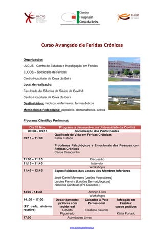 www.sociedadeferidas.pt
Curso Avançado de Feridas Crónicas
Organização:
ULCUS - Centro de Estudos e Investigação em Feridas
ELCOS – Sociedade de Feridas
Centro Hospitalar da Cova da Beira
Local de realização:
Faculdade de Ciências da Saúde da Covilhã
Centro Hospitalar da Cova da Beira
Destinatários: médicos, enfermeiros, farmacêuticos
Metodologia Pedagógica: expositiva, demonstrativa, activa
Programa Científico Preliminar:
Dia 26 Nov. Programa a desenvolver na Universidade da Covilhã
09:00 – 09:15 Socialização dos Participantes
09:15 – 11:00
Qualidade de Vida em Feridas Crónicas
Katia Furtado
Problemas Psicológicos e Emocionais das Pessoas com
Feridas Crónicas
Caros Casaquinha
11:00 – 11:15 Discussão
11:15 – 11:45 Intervalo
11:45 – 12:45
Workshops
Especificidades das Lesões dos Membros Inferiores
José Daniel Menezes (Lesões Vasculares)
Lurdes Ferreira (Lesões Dermatológicas)
Natércia Candeias (Pé Diabético)
13:00 - 14:30 Almoço Livre
14.:30 – 17:00
(45’ cada, sistema
rotativo)
Workshops
Desbridamento:
práticas com
tecido real
Gilberto
Figueiredo
Cuidados à Pele
Perilesional
Elisabete Saunite
Infecção em
Feridas:
casos práticos
Kátia Furtado
17:00 Actividades Livres
 