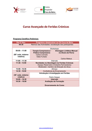 www.sociedadeferidas.pt
Curso Avançado de Feridas Crónicas
Programa Científico Preliminar:
Dia 27 Nov. Programa a desenvolver no CH Cova da Beira
08:30 Reinício das Actividades: socialização dos participantes
09:00 – 11:00
(60’ cada, sistema
rotativo)
Workshops
Terapia Compressiva /
Prática Compressiva
Carlos Cancela
Kátia Furtado
Drenagem Linfática Manual
na Úlcera de Perna
Carlos Mateus
11:00 – 11:30 Intervalo
11:30 - 13:00 Novidades na Abordagem às Feridas Crónicas
Espaço Reservado à Indústria Farmacêutica
Moderador: membro da Direcção da Ulcus
13:00 - 14:30 Almoço
14:30 - 16:00
(30’ cada, sistema
rotativo)
Conferência de Encerramento
Introdução à Investigação em Feridas
Pedro Gaspar
16:00 – 16.30 Intervalo
16:30 – 18.00 Avaliação da Formação
Encerramento do Curso
 