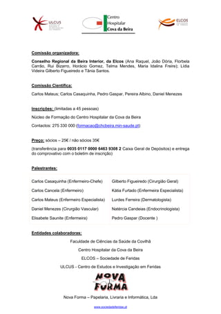www.sociedadeferidas.pt
Comissão organizadora:
Conselho Regional da Beira Interior, da Elcos (Ana Raquel, João Dória, Florbela
Carrão, Rui Bizarro, Horácio Gomez, Telma Mendes, Maria Idalina Freire); Lídia
Videira Gilberto Figueiredo e Tânia Santos.
Comissão Científica:
Carlos Mateus; Carlos Casaquinha, Pedro Gaspar, Pereira Albino, Daniel Menezes
Inscrições: (limitadas a 45 pessoas)
Núcleo de Formação do Centro Hospitalar da Cova da Beira
Contactos: 275 330 000 (formacao@chcbeira.min-saude.pt)
Preço: sócios – 25€ / não sócios 35€
(transferência para 0035 0117 0000 6463 9308 2 Caixa Geral de Depósitos) e entrega
do comprovativo com o boletim de inscrição)
Palestrantes:
Carlos Casaquinha (Enfermeiro-Chefe)
Carlos Cancela (Enfermeiro)
Carlos Mateus (Enfermeiro Especialista)
Daniel Menezes (Cirurgião Vascular)
Elisabete Saunite (Enfermeira)
Gilberto Figueiredo (Cirurgião Geral)
Kátia Furtado (Enfermeira Especialista)
Lurdes Ferreira (Dermatologista)
Natércia Candeias (Endocrinologista)
Pedro Gaspar (Docente )
Entidades colaboradoras:
Faculdade de Ciências da Saúde da Covilhã
Centro Hospitalar da Cova da Beira
ELCOS – Sociedade de Feridas
ULCUS - Centro de Estudos e Investigação em Feridas
Nova Forma – Papelaria, Livraria e Informática, Lda
 