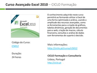 O conhecimento adquirido neste curso permitirá ao formando utilizar o Excel de uma forma optimizada e prática, usando a amplitude dos recursos avançados, como as ferramentas para a criação de gráficos, tabelas dinâmicas, geração de documentos para a web, criação de macros, cálculo financeiro, consultas e análise de dados com ferramentas de suporte à decisão. Maisinformações: http://ciclo.pt/curso/c5012 CICLO Formação e Consultoria Lisboa, Portugal http://ciclo.pt CursoAvançado Excel 2010 – CICLO Formação Código do Curso: C5012 Duração: 24 horas 