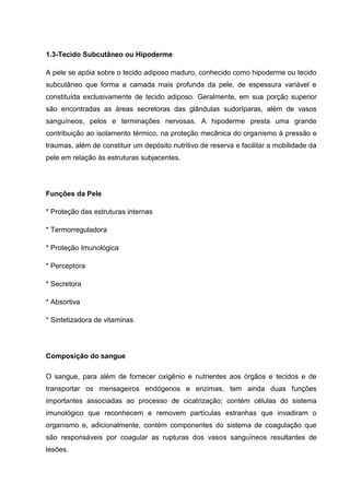 1.3-Tecido Subcutâneo ou Hipoderme
A pele se apóia sobre o tecido adiposo maduro, conhecido como hipoderme ou tecido
subcutâneo que forma a camada mais profunda da pele, de espessura variável e
constituída exclusivamente de tecido adiposo. Geralmente, em sua porção superior
são encontradas as áreas secretoras das glândulas sudoríparas, além de vasos
sanguíneos, pelos e terminações nervosas. A hipoderme presta uma grande
contribuição ao isolamento térmico, na proteção mecânica do organismo à pressão e
traumas, além de constituir um depósito nutritivo de reserva e facilitar a mobilidade da
pele em relação às estruturas subjacentes.
Funções da Pele
* Proteção das estruturas internas
* Termorreguladora
* Proteção Imunológica
* Perceptora
* Secretora
* Absortiva
* Sintetizadora de vitaminas
Composição do sangue
O sangue, para além de fornecer oxigênio e nutrientes aos órgãos e tecidos e de
transportar os mensageiros endógenos e enzimas, tem ainda duas funções
importantes associadas ao processo de cicatrização; contém células do sistema
imunológico que reconhecem e removem partículas estranhas que invadiram o
organismo e, adicionalmente, contém componentes do sistema de coagulação que
são responsáveis por coagular as rupturas dos vasos sanguíneos resultantes de
lesões.
 