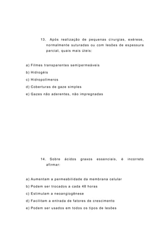 13. Após realização de pequenas cirurgias, exérese,
normalmente suturadas ou com lesões de es pessura
parcial, quais mais úteis:
a) Filmes transparentes semipermeáveis
b) Hidrogéis
c) Hidropolímeros
d) Coberturas de gaze simples
e) Gazes não aderentes, não impregnadas
14. Sobre ácidos graxos essenciais, é incorreto
afirmar:
a) Aumentam a permeabilidade da memb rana celular
b) Podem ser trocados a cada 48 horas
c) Estimulam a neoangiogênese
d) Facilitam a entrada de fatores de crescimento
e) Podem ser usados em todos os tipos de lesões
 