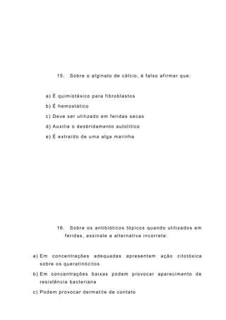 15. Sobre o alginato de cálcio, é falso afirmar que:
a) É quimiotáxico para fibroblastos
b) É hemostático
c) Deve ser utilizado em feridas secas
d) Auxilia o desbridamento autolítico
e) É extraído de uma alga marinha
16. Sobre os antibióticos tópicos quando utilizados em
feridas, assinale a alternativa incorreta:
a) Em concentrações adequadas apresentam ação citotóxica
sobre os queratinócitos
b) Em concentrações baixas podem provocar aparecimento de
resistência bacteriana
c) Podem provocar dermatite de contato
 