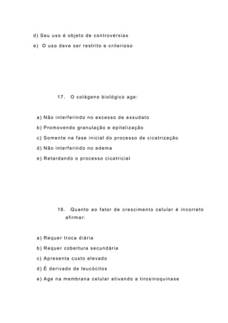 d) Seu uso é objeto de controvérsias
e) O uso deve ser restrito e criterioso
17. O colágeno biológico age:
a) Não interferindo no excesso de exsudato
b) Promovendo granulação e epitelização
c) Somente na fase inicial do processo de cicatrização
d) Não interferindo no edema
e) Retardando o processo cicatricial
18. Quanto ao fator de crescimento celular é incorreto
afirmar:
a) Requer troca diária
b) Requer cobertura secundária
c) Apresenta custo elevado
d) É derivado de leucócitos
e) Age na membrana celular ativando a tirosinoquinase
 