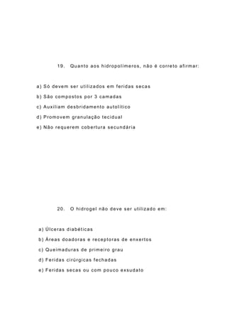 19. Quanto aos hidropolímeros, não é correto afirmar:
a) Só devem ser utilizados em feridas secas
b) São compostos por 3 camadas
c) Auxiliam desbridamento autolítico
d) Promovem granulação tecidual
e) Não requerem cobertura secundária
20. O hidrogel não deve ser utilizado em:
a) Úlceras diabéticas
b) Áreas doadoras e receptoras de enxertos
c) Queimaduras de primeiro grau
d) Feridas cirúrgicas fechadas
e) Feridas secas ou com pouco exsudato
 
