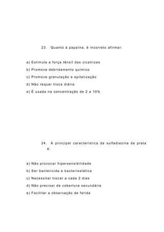 23. Quanto á papaína, é incorreto afirmar:
a) Estimula a força tênsil das cicatrizes
b) Promove debridamento químico
c) Promove granulação e epitelização
d) Não requer troca diária
e) É usada na concentração de 2 a 10%
24. A principal característica da sulfadiazina de prata
é:
a) Não provocar hipersensibilidade
b) Ser bactericida e bacteriostática
c) Necessitar trocar a cada 2 dias
d) Não precisar de cobertura secundária
e) Facilitar a observação de ferida
 