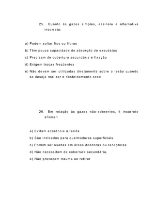 25. Quanto ás gazes simples, assinal e a alternativa
incorreta:
a) Podem soltar fios ou fibras
b) Têm pouca capacidade de absorção de exsudatos
c) Precisam de cobertura secundária e fixação
d) Exigem trocas freqüentes
e) Não devem ser utilizadas diretamente sobre a lesão quando
se deseja realizar o desbridamento seco
26. Em relação às gazes não -aderentes, é incorreto
afirmar:
a) Evitam aderência à ferida
b) São indicadas para queimaduras superficiais
c) Podem ser usadas em áreas doadoras ou receptoras
d) Não necessitam de cobertura secundária,
e) Não provocam trauma ao retirar
 