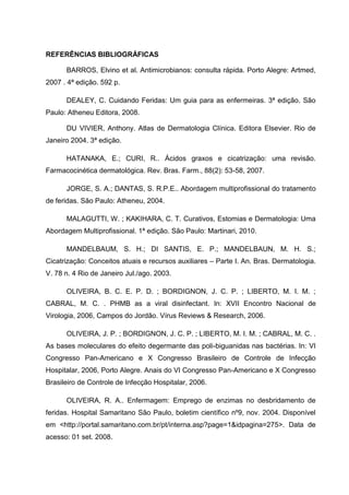 REFERÊNCIAS BIBLIOGRÁFICAS
BARROS, Elvino et al. Antimicrobianos: consulta rápida. Porto Alegre: Artmed,
2007 . 4ª edição. 592 p.
DEALEY, C. Cuidando Feridas: Um guia para as enfermeiras. 3ª edição. São
Paulo: Atheneu Editora, 2008.
DU VIVIER, Anthony. Atlas de Dermatologia Clínica. Editora Elsevier. Rio de
Janeiro 2004. 3ª edição.
HATANAKA, E.; CURI, R.. Ácidos graxos e cicatrização: uma revisão.
Farmacocinética dermatológica. Rev. Bras. Farm., 88(2): 53-58, 2007.
JORGE, S. A.; DANTAS, S. R.P.E.. Abordagem multiprofissional do tratamento
de feridas. São Paulo: Atheneu, 2004.
MALAGUTTI, W. ; KAKIHARA, C. T. Curativos, Estomias e Dermatologia: Uma
Abordagem Multiprofissional. 1ª edição. São Paulo: Martinari, 2010.
MANDELBAUM, S. H.; DI SANTIS, E. P.; MANDELBAUN, M. H. S.;
Cicatrização: Conceitos atuais e recursos auxiliares – Parte I. An. Bras. Dermatologia.
V. 78 n. 4 Rio de Janeiro Jul./ago. 2003.
OLIVEIRA, B. C. E. P. D. ; BORDIGNON, J. C. P. ; LIBERTO, M. I. M. ;
CABRAL, M. C. . PHMB as a viral disinfectant. In: XVII Encontro Nacional de
Virologia, 2006, Campos do Jordão. Vírus Reviews & Research, 2006.
OLIVEIRA, J. P. ; BORDIGNON, J. C. P. ; LIBERTO, M. I. M. ; CABRAL, M. C. .
As bases moleculares do efeito degermante das poli-biguanidas nas bactérias. In: VI
Congresso Pan-Americano e X Congresso Brasileiro de Controle de Infecção
Hospitalar, 2006, Porto Alegre. Anais do VI Congresso Pan-Americano e X Congresso
Brasileiro de Controle de Infecção Hospitalar, 2006.
OLIVEIRA, R. A.. Enfermagem: Emprego de enzimas no desbridamento de
feridas. Hospital Samaritano São Paulo, boletim científico nº9, nov. 2004. Disponível
em <http://portal.samaritano.com.br/pt/interna.asp?page=1&idpagina=275>. Data de
acesso: 01 set. 2008.
 