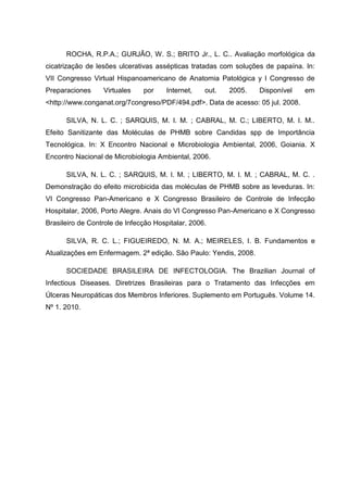 ROCHA, R.P.A.; GURJÃO, W. S.; BRITO Jr., L. C.. Avaliação morfológica da
cicatrização de lesões ulcerativas assépticas tratadas com soluções de papaína. In:
VII Congresso Virtual Hispanoamericano de Anatomia Patológica y I Congresso de
Preparaciones Virtuales por Internet, out. 2005. Disponível em
<http://www.conganat.org/7congreso/PDF/494.pdf>. Data de acesso: 05 jul. 2008.
SILVA, N. L. C. ; SARQUIS, M. I. M. ; CABRAL, M. C.; LIBERTO, M. I. M..
Efeito Sanitizante das Moléculas de PHMB sobre Candidas spp de Importância
Tecnológica. In: X Encontro Nacional e Microbiologia Ambiental, 2006, Goiania. X
Encontro Nacional de Microbiologia Ambiental, 2006.
SILVA, N. L. C. ; SARQUIS, M. I. M. ; LIBERTO, M. I. M. ; CABRAL, M. C. .
Demonstração do efeito microbicida das moléculas de PHMB sobre as leveduras. In:
VI Congresso Pan-Americano e X Congresso Brasileiro de Controle de Infecção
Hospitalar, 2006, Porto Alegre. Anais do VI Congresso Pan-Americano e X Congresso
Brasileiro de Controle de Infecção Hospitalar, 2006.
SILVA, R. C. L.; FIGUEIREDO, N. M. A.; MEIRELES, I. B. Fundamentos e
Atualizações em Enfermagem. 2ª edição. São Paulo: Yendis, 2008.
SOCIEDADE BRASILEIRA DE INFECTOLOGIA. The Brazilian Journal of
Infectious Diseases. Diretrizes Brasileiras para o Tratamento das Infecções em
Úlceras Neuropáticas dos Membros Inferiores. Suplemento em Português. Volume 14.
Nº 1. 2010.
 
