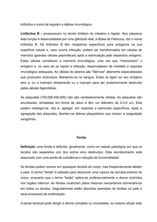 linfócitos e como tal regulam a defesa imunológica.
Linfócitos B - amadurecem no tecido linfático do intestino e fígado. Nos pássaros
esta função é desencadeada por uma glândula retal, a Bolsa de Fabricius, daí o nome
linfócitos B. Os linfócitos B têm receptores específicos para antígenos na sua
superfície celular e, caso ocorra infecção, podem ser transformados em células de
memória (grandes células plasmáticas) após a estimulação pelo respectivo antígeno.
Estas células constituem a memória imunológica, uma vez que "memorizam" o
antígeno e, no caso de se repetir a infecção, desencadeiam de imediato a resposta
imunológica adequada. As células do plasma são "fábricas" altamente especializadas
que produzem anticorpos, libertando-os no sangue. Estes se ligam ao seu antígeno
alvo e, ou o inativam diretamente ou o marcam para ser posteriormente destruído
pelas células fagocitárias.
As plaquetas (150,000-450,000) não são verdadeiramente células. As plaquetas são
anucleadas, achatadas em forma de disco e têm um diâmetro de 2-3.5 µm. Elas
podem interligar-se, isto é, agregar, em resposta a estímulos específicos. Após a
agregação das plaquetas, libertam-se fatores plaquetários que iniciam a coagulação
sangüínea.
Ferida
Definição: uma ferida é definida, geralmente, como um estado patológico em que os
tecidos são separados uns dos outros e/ou destruídos. Este acontecimento está
associado com uma perda de substância e redução da funcionalidade.
As feridas podem ocorrer em quaisquer tecidos do corpo, mas freqüentemente afetam
a pele. O termo "ferida" é utilizado para descrever uma ruptura da camada exterior do
corpo, enquanto que o termo "lesão" aplica-se preferencialmente a danos ocorridos
nos órgãos internos. As feridas cicatrizam pelos mesmos mecanismos biomecânicos
em todos os tecidos. Seguidamente estão descritos exemplos de feridas na pele e
seus processos de cicatrização.
A perda tecidual pode atingir a derme completa ou incompleta, ou mesmo atingir todo
 