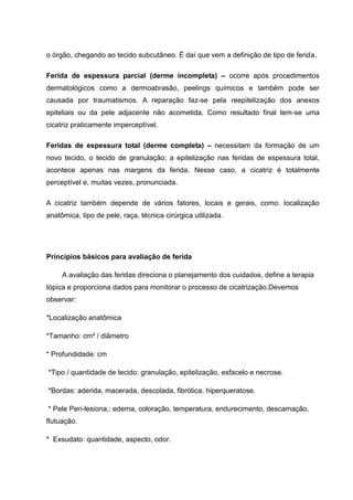 o órgão, chegando ao tecido subcutâneo. É daí que vem a definição de tipo de ferida.
Ferida de espessura parcial (derme incompleta) – ocorre após procedimentos
dermatológicos como a dermoabrasão, peelings químicos e também pode ser
causada por traumatismos. A reparação faz-se pela reepitelização dos anexos
epiteliais ou da pele adjacente não acometida. Como resultado final tem-se uma
cicatriz praticamente imperceptível.
Feridas de espessura total (derme completa) – necessitam da formação de um
novo tecido, o tecido de granulação; a epitelização nas feridas de espessura total,
acontece apenas nas margens da ferida. Nesse caso, a cicatriz é totalmente
perceptível e, muitas vezes, pronunciada.
A cicatriz também depende de vários fatores, locais e gerais, como: localização
anatômica, tipo de pele, raça, técnica cirúrgica utilizada.
Princípios básicos para avaliação de ferida
A avaliação das feridas direciona o planejamento dos cuidados, define a terapia
tópica e proporciona dados para monitorar o processo de cicatrização.Devemos
observar:
*Localização anatômica
*Tamanho: cm² / diâmetro
* Profundidade: cm
*Tipo / quantidade de tecido: granulação, epitelização, esfacelo e necrose.
*Bordas: aderida, macerada, descolada, fibrótica, hiperqueratose.
* Pele Peri-lesiona,: edema, coloração, temperatura, endurecimento, descamação,
flutuação.
* Exsudato: quantidade, aspecto, odor.
 
