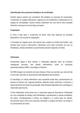 Classificação dos processos biológicos da cicatrização
Existem alguns autores que consideram três estágios no processo de cicatrização:
inicialmente um estágio inflamatório, seguido por um proliferativo e finalizando em um
estágio de remodelação. Outros autores classificam de uma forma mais completa
dividindo o processo em cinco fases principais:
Coagulação
O início é logo após o surgimento da ferida. Esta fase depende da atividade
plaquetária e da cascata de coagulação.
A formação do coágulo serve não apenas para coaptar as bordas das feridas, mas
também para cruzar a fibronectina, oferecendo uma matriz provisória, em que os
fibroblastos, células endoteliais e queratinócitos possam ingressar na ferida.
Inflamação
Intimamente ligada à fase anterior, a inflamação depende, além de inúmeros
mediadores químicos, das células inflamatórias, como os leucócitos
polimorfonucleares (PMN), macrófagos e linfócitos.
Os PMN chegam ao momento da injúria tissular e ficam por período que varia de três
a cinco dias; são eles os responsáveis pela fagocitose das bactérias.
O macrófago é a célula inflamatória mais importante desta fase, permanecendo do
terceiro ao décimo dia. Fagocita bactérias, desbrida corpos estranhos e direciona o
desenvolvimento de tecido de granulação. Alta atividade fagocitária dos macrófagos é
observada após trauma.
A fase inflamatória conta ainda com o importante papel da fibronectina. Sintetizada
por uma variedade de células como fibroblastos, queratinócitos e células endoteliais,
ela adere, simultaneamente à fibrina, ao colágeno e a outros tipos de células,
funcionando assim como uma cola para consolidar o coagula de fibrina, as células e
os componentes da matriz.
 