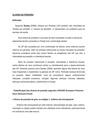 ÚLCERA DE PRESSÃO
Definição:
Segundo Dealey (2008), Úlceras por Pressão (UP) também são chamadas de
“feridas por pressão” e “úlceras de decúbito”, e representam um problema para os
serviços de saúde.
Uma úlcera de pressão é uma área de dano localizado na pele e estruturas
adjacentes devido à pressão ou fricção e/ou combinação destes.
As UP são causadas por uma combinação de fatores, tanto externos quanto
internos ao paciente. Além da pressão relacionada ao tempo (duração da pressão),
devemos considerar ainda dois outros fatores na etiogênese das UP que são: a
intensidade da pressão e a tolerância tissular.
Além da pressão relacionada à duração, intensidade e tolerância tissular,
outros fatores de risco contribuem direta ou indiretamente para o desenvolvimento
das UP. Diversos autores como Dealey (2008), apontam alguns dos fatores de risco
mais freqüentes e importantes na gênese da UP como: Perfusão tecidual diminuída
ou ausente; idade; mobilidade; nível de consciência; alguns medicamentos
utilizados; umidade excessiva; nutrição; algumas doenças crônicas (diabetes,
doenças cardiovasculares); cisalhamento e fricção.
Classificação das úlceras de pressão segundo a EPUAP( European Pressure
Ulcer Advisory Panel):
● Úlcera de pressão de grau ou estágio 1: eritema não branqueável
Eritema não branqueável em pele intancta. Descoloração da pele, calor, edema,
induração ou rigidez podem também ser utilizados como indicadores, particularmente
em indivíduos com pele escura.
 