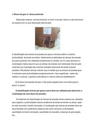 ● Úlcera de grau 4: úlcera profunda
Destruição extensa, necrose tecidual; ou dano muscular, ósseo ou das estruturas
de suporte com ou sem destruição total da pele.
A classificação das úlceras de pressão por graus é útil para definir a máxima
profundidade de tecido envolvido. Infelizmente as definições de úlceras de pressão
por graus perecem ser utilizadas erradamente no sentido, por ex. para descrever a
cicatrização implica assumir que as úlceras de pressão com destruição total da pele
cicatrizam por reposição das mesmas camadas estruturais de tecido corporal
perdidos. OS estudos clínicos indicam que à medida que as úlceras de pressão grau
4 cicatrizam para profundidades progressivamente mais superficiais , estas não
repõem o músculo, a gordura subcutânea e a derme antes de reepitelizarem.
Uma úlcera de pressão de grau 4 não pode progredir para uma úlcera grau3,
grau2 ou grau1.
A classificação inversa por graus nunca deve ser utilizada para descrever a
cicatrização de uma úlcera de pressão.
Os sistemas de classificação de úlceras de pressão devem apenas ser utilizados
para registrar a profundidade máxima anatômica de tecido envolvido na úlcera, após
ter sido removido o tecido necrosado. A cicatrização das úlceras de pressão deve ser
documentada com parâmetros objetivos tais como: tamanho, profundidade,
quantidade de tecido necrosado, quantidade de exsudato, presença de granulação,
etc...
 