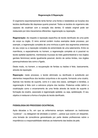 Regeneração X Reparação
O organismo espontaneamente tenta fechar uma ferida e restabelece as funções dos
tecidos danificados tão depressa quanto possível. Todos os tecidos do organismo são
capazes de cicatrizar com a exceção dos dentes. O estado original pode ser
restaurado por dois mecanismos diferentes: regeneração ou reparação.
Regeneração: diz respeito à reposição específica de tecido danificado de uma parte
do corpo ou órgão. O reino animal contém muitos exemplos deste processo, por
exemplo, a regeneração completa de uma minhoca a partir dos segmentos anteriores
do seu corpo ou a reposição completa da extremidade de uma salamandra. Entre os
mamíferos, e especialmente no homem, a regeneração completa só é possível no
tecido epitelial (epiderme, membranas mucosas do trato gastrointestinal e nos órgãos
genitais femininos) sendo igualmente possível, dentro de certos limites, nos órgãos
parenquimatosos tais como o fígado.
Deste modo, no homem, a recuperação de feridas ou lesões é feita, basicamente,
através da reparação.
Reparação: neste processo, o tecido eliminado ou danificado é substituído por
elementos inespecíficos dos tecidos conjuntivos e de suporte, formando uma cicatriz.
Apenas nos tecidos de suporte, como é o caso dos ossos, cartilagem e tendões, a
regeneração é feita com a estrutura própria dos tecidos. Podemos então definir a
cicatrização como o encerramento de uma ferida através de tecido de suporte à
formação da cicatriz, associado à regeneração epitelial, ou seja, epitelização. O seu
objetivo é restaurar a forma e funções do tecido danificado.
FIOSIOLOGIA DO PROCESSO CICATRICIAL
Após décadas a fio, em que os enfermeiros sempre realizaram os tradicionais
“curativos” - ou delegaram tal atividade a outrem -, parece que ocorre um despertar,
uma tomada de consciência generalizada por parte destes profissionais sobre a
importância e a responsabilidade relativas ao tratamento das lesões de pele.
 