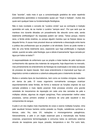 Este “acordar”, nada mais é que a conscientização gradativa de estar repetindo
procedimentos aprendidos e incorporados quase por “ritual e tradição”, muitos dos
quais sem qualquer base ou fundamentação fisiológicas.
Não é mais novidade o conceito de “curativo úmido” que se contrapõe à tradição
aprendida em aula, de se manter o curativo “sempre seco”. Por que será que se
manteve vivo durante décadas um procedimento tão absurdo como este, sendo
totalmente antifisiológico? As respostas podem ser várias. Talvez porque, mesmo
seca, a ferida ainda cicatriza, ou porque alguém mandou que se fizesse dessa ou
daquela forma. A causa mais provável deve-se certamente a dissociação entre teoria
e prática dos profissionais que se propõem a tal atividade. Como se pode manter o
leito de uma ferida totalmente seco, esperando que haja proliferação e migração
celular, quando se sabe, pela fisiologia, que a célula é basicamente “água cercada por
água por todos os lados”?
A responsabilidade do enfermeiro que se propõe a tratar lesões de pele implica em
conhecimento não apenas dos materiais de vanguarda, hoje disponíveis no mercado,
mas primeiramente do entendimento de fisiologia da cicatrização e de todas as etapas
do processo de reparo tissular. Sem esse entendimento é improvável que faça um
diagnóstico correto e selecione a cobertura adequada para o tratamento da lesão.
Muitos e variados tipos de traumatismos, bem como as incisões cirúrgicas, resultam
em danos da pele. O nosso organismo normalmente consegue cicatrizar
espontaneamente estas feridas, de forma a restaurar as funções originais da sua
camada protetora o mais rápido possível. Este processo envolve uma grande
variedade de mecanismos de reparação em cada uma das camadas da pele e
múltiplas células, algumas de origem sangüínea. Para compreender melhor estes
processos, vamos primeiro analisar a estrutura de uma pele saudável e dos
componentes do sangue.
A pele é um dos órgãos mais importantes do corpo e exerce múltiplas funções. Uma
pele saudável fornece barreira contra pressão ou fricção, substâncias químicas e
tóxicas, calor, frio, raios UV, radiações e microorganismos patogênicos.
Adicionalmente, a pele é um órgão essencial para a manutenção dos fluídos
corporais, proporciona termorregulação e comunica todos os estímulos externos
através de receptores para toque, pressão, temperatura e dor. Por outro lado,
 