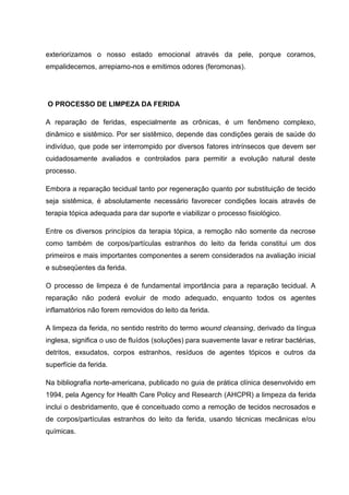 exteriorizamos o nosso estado emocional através da pele, porque coramos,
empalidecemos, arrepiamo-nos e emitimos odores (feromonas).
O PROCESSO DE LIMPEZA DA FERIDA
A reparação de feridas, especialmente as crônicas, é um fenômeno complexo,
dinâmico e sistêmico. Por ser sistêmico, depende das condições gerais de saúde do
indivíduo, que pode ser interrompido por diversos fatores intrínsecos que devem ser
cuidadosamente avaliados e controlados para permitir a evolução natural deste
processo.
Embora a reparação tecidual tanto por regeneração quanto por substituição de tecido
seja sistêmica, é absolutamente necessário favorecer condições locais através de
terapia tópica adequada para dar suporte e viabilizar o processo fisiológico.
Entre os diversos princípios da terapia tópica, a remoção não somente da necrose
como também de corpos/partículas estranhos do leito da ferida constitui um dos
primeiros e mais importantes componentes a serem considerados na avaliação inicial
e subseqüentes da ferida.
O processo de limpeza é de fundamental importância para a reparação tecidual. A
reparação não poderá evoluir de modo adequado, enquanto todos os agentes
inflamatórios não forem removidos do leito da ferida.
A limpeza da ferida, no sentido restrito do termo wound cleansing, derivado da língua
inglesa, significa o uso de fluídos (soluções) para suavemente lavar e retirar bactérias,
detritos, exsudatos, corpos estranhos, resíduos de agentes tópicos e outros da
superfície da ferida.
Na bibliografia norte-americana, publicado no guia de prática clínica desenvolvido em
1994, pela Agency for Health Care Policy and Research (AHCPR) a limpeza da ferida
inclui o desbridamento, que é conceituado como a remoção de tecidos necrosados e
de corpos/partículas estranhos do leito da ferida, usando técnicas mecânicas e/ou
químicas.
 