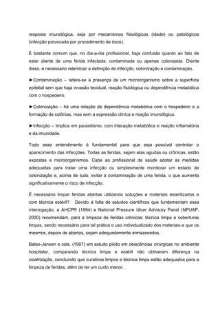 resposta imunológica, seja por mecanismos fisiológicos (idade) ou patológicos
(infecção provocada por procedimento de risco).
É bastante comum que, no dia-a-dia profissional, haja confusão quanto ao fato de
estar diante de uma ferida infectada, contaminada ou apenas colonizada. Diante
disso, é necessário relembrar a definição de infecção, colonização e contaminação.
►Contaminação – refere-se à presença de um microorganismo sobre a superfície
epitelial sem que haja invasão tecidual, reação fisiológica ou dependência metabólica
com o hospedeiro.
►Colonização – há uma relação de dependência metabólica com o hospedeiro e a
formação de colônias, mas sem a expressão clínica e reação imunológica.
►Infecção – Implica em parasitismo, com interação metabólica e reação inflamatória
e da imunidade.
Todo esse entendimento é fundamental para que seja possível controlar o
aparecimento das infecções. Todas as feridas, sejam elas agudas ou crônicas, estão
expostas a microorganismos. Cabe ao profissional de saúde adotar as medidas
adequadas para tratar uma infecção ou simplesmente monitorar um estado de
colonização e, acima de tudo, evitar a contaminação de uma ferida, o que aumenta
significativamente o risco de infecção.
É necessário limpar feridas abertas utilizando soluções e materiais esterilizados e
com técnica estéril? Devido à falta de estudos científicos que fundamentam essa
interrogação, a AHCPR (1994) e National Pressure Ulcer Advisory Panel (NPUAP,
2000) recomendam, para a limpeza de feridas crônicas: técnica limpa e coberturas
limpas, sendo necessário para tal prática o uso individualizado dos materiais e que os
mesmos, depois de abertos, sejam adequadamente armazenados.
Bates-Jansen e cols. (1997) em estudo piloto em deiscências cirúrgicas no ambiente
hospitalar, comparando técnica limpa e estéril não obtiveram diferença na
cicatrização, concluindo que curativos limpos e técnica limpa estão adequados para a
limpeza de feridas, além de ter um custo menor.
 