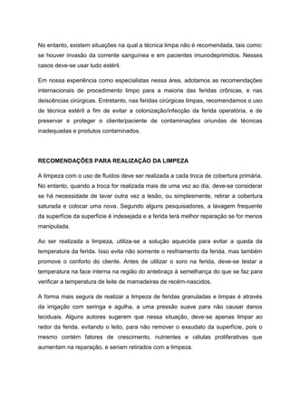 No entanto, existem situações na qual a técnica limpa não é recomendada, tais como:
se houver invasão da corrente sanguínea e em pacientes imunodeprimidos. Nesses
casos deve-se usar tudo estéril.
Em nossa experiência como especialistas nessa área, adotamos as recomendações
internacionais de procedimento limpo para a maioria das feridas crônicas, e nas
deiscências cirúrgicas. Entretanto, nas feridas cirúrgicas limpas, recomendamos o uso
de técnica estéril a fim de evitar a colonização/infecção da ferida operatória, e de
preservar e proteger o cliente/paciente de contaminações oriundas de técnicas
inadequadas e produtos contaminados.
RECOMENDAÇÕES PARA REALIZAÇÃO DA LIMPEZA
A limpeza com o uso de fluidos deve ser realizada a cada troca de cobertura primária.
No entanto, quando a troca for realizada mais de uma vez ao dia, deve-se considerar
se há necessidade de lavar outra vez a lesão, ou simplesmente, retirar a cobertura
saturada e colocar uma nova. Segundo alguns pesquisadores, a lavagem frequente
da superfície da superfície é indesejada e a ferida terá melhor reparação se for menos
manipulada.
Ao ser realizada a limpeza, utiliza-se a solução aquecida para evitar a queda da
temperatura da ferida. Isso evita não somente o resfriamento da ferida, mas também
promove o conforto do cliente. Antes de utilizar o soro na ferida, deve-se testar a
temperatura na face interna na região do antebraço à semelhança do que se faz para
verificar a temperatura de leite de mamadeiras de recém-nascidos.
A forma mais segura de realizar a limpeza de feridas granuladas e limpas é através
da irrigação com seringa e agulha, a uma pressão suave para não causar danos
teciduais. Alguns autores sugerem que nessa situação, deve-se apenas limpar ao
redor da ferida, evitando o leito, para não remover o exsudato da superfície, pois o
mesmo contém fatores de crescimento, nutrientes e células proliferativas que
aumentam na reparação, e seriam retirados com a limpeza.
 