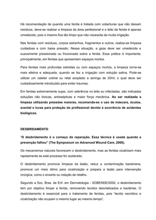 Há recomendação de quando uma ferida é tratada com coberturas que não deixam
resíduos, deve-se realizar a limpeza da área perilesional e o leito da ferida é apenas
umedecido, pois o mesmo fica tão limpo que não necessita de muita irrigação.
Nas feridas com resíduos, corpos estranhos, fragmentos e outros, realiza-se limpeza
cuidadosa e com baixa pressão. Nessa situação, a gaze deve ser umedecida e
suavemente pressionada ou friccionada sobre a ferida. Essa prática é importante,
principalmente, em feridas que apresentam espaços mortos.
Para feridas mais profundas estreitas ou com espaços mortos, a limpeza torna-se
mais efetiva e adequada, quando se faz a irrigação com solução salina. Pode-se
utilizar um cateter uretral ou retal acoplado a seringa de 20ml, o qual deve ser
cuidadosamente introduzido para evitar traumas.
Em feridas extremamente sujas, com aderência no leito ou infectadas, são indicadas
soluções não tóxicas, antissépticas e maior força mecânica. Ao ser realizada a
limpeza utilizando pressões maiores, recomenda-se o uso de máscara, óculos,
avental e luvas para proteção do profissional devido à ocorrência de acidentes
biológicos.
DESBRIDAMENTO
“O desbridamento é o começo da reparação. Essa técnica é usada quando a
prevenção falhou” (The Symposium on Advanced Wound Care, 2000).
Os mecanismos naturais favorecem o desbridamento, mas as feridas cicatrizam mais
rapidamente se este processo for acelerado.
O desbridamento promove limpeza da lesão, reduz a contaminação bacteriana,
promove um meio ótimo para cicatrização e prepara a lesão para intervenção
cirúrgica, como o enxerto ou rotação de retalho.
Segundo a Soc. Bras. de Enf. em Dermatologia - SOBENDE/2002, o desbridamento
tem por objetivo limpar a ferida, removendo tecidos desvitalizados e bactérias. O
desbridamento é essencial para o tratamento de feridas, pois “tecido necrótico e
cicatrização não ocupam o mesmo lugar ao mesmo tempo”.
 
