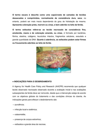 O termo escara é descrito como uma capa/crosta de camadas de tecidos
dessecados e comprimidos, normalmente de consistência dura, seca; no
entanto, poderá ser mais macia dependendo do grau de hidratação da mesma.
Apresenta coloração preta, marrom ou cinza, e bem aderida no leito da ferida.
O termo esfacelos refere-se ao tecido necrosado de consistência fina,
amolecida, macia e de coloração amarela, ou cinza, é formada por bactérias,
fibrina, elastina, colágeno, leucócitos intactos, fragmentos celulares, exsudato e
grande quantidade de DNA. Quanto à aderência, os esfacelos podem estar firmes
ou frouxamente aderidos ao leito da ferida.
● INDICAÇÕES PARA O DESBRIDAMENTO
A Agency for Health Care Policy and Research (AHCPR) recomenda que qualquer
tecido observado necrosado observado durante a avaliação inicial e nas avaliações
subseqüentes da ferida deve ser removido, desde que a intervenção esteja de acordo
com os objetivos globais do tratamento e das condições clínicas do doente. As
indicações gerais para efetuar o desbridamento são:
→ purulência;
→ infecção local e sistêmica;
→ osteomielite;
→ presença de corpos estranhos;
→ esfacelos e grande área de necrose.
 