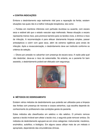 ● CONTRA INDICAÇÕES
Embora o desbridamento seja realmente vital para a reparação da ferida, existem
situações nas quais não é a melhor indicação terapêutica, tais como:
→ Feridas em membros inferiores com perfusão duvidosa ou ausente, com escara
seca e estável até que o estado vascular seja melhorado. Nessa situação a escara
representa menos risco, pois promove barreira para os tecidos vivos, e diminui o risco
de infecção. A recomendação é para efetuar diariamente limpeza simples, passar
antissépticos e cobrir com gaze seca, além de extrema vigilância para sinais de
infecção. Após a revascularização, o desbridamento deve ser instituído conforme os
critérios de seleção.
→ Úlcera por pressão no calcanhar com presença de escara seca. A razão pela qual
não desbridar, deve-se o risco de osteomielite. No entanto, se o paciente for bem
assistido, o desbridamento poderá ser efetuado com segurança.
► MÉTODOS DE DEBRIDAMENTO
Existem vários métodos de desbridamento que poderão ser utilizados para a limpeza
das feridas com presença de necrose e corpos estranhos, cuja escolha depende do
conhecimento do profissional e das condições gerais do paciente.
Estes métodos são classificados em seletivo e não seletivo. O primeiro remove
apenas o tecido inviável sem afetar o tecido vivo, o segundo pode remover ambos. Os
métodos de desbridamento agrupam-se em cinco categorias: instrumental, mecânico,
enzimático, autolítico, e biológico. Em alguns casos utilizar mais de um método é
apropriado, dependendo das circunstâncias clínicas.
 