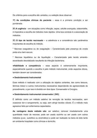 Os critérios para a escolha são variados, e a seleção deve observar:
1º) As condições clínicas do paciente – essa é a primeira condição a ser
ponderada.
2º) A urgência – em situações como infecção, sepse, celulite avançada, osteomielite,
é imperativa a escolha de métodos mais rápidos. Uma boa conduta é a associação de
métodos.
3º) O tipo de tecido necrosado – a aderência e a consistência são parâmetros
importantes de escolha do método.
* Necrose coagulativa ou de coagulação – Caracterizada pela presença de crosta
preta e/ou bem escura.
* Necrose liquefativa ou de liquefação – Caracterizada pelo tecido amarelo-
esverdeado desvitalizado resultante da infecção bacteriana.
●Habilidade e competência – esse aspecto é extremamente importante,
especialmente quando a escolha é pelo método instrumental, onde aspectos éticos,
também devem ser considerados.
● Desbridamento Instrumental
Esse método é realizado com a utilização de objetos cortantes, tais como tesoura,
lâminas bisturi e outros instrumentos necessários dependendo da agressividade do
procedimento, e por isso é dividido em dois tipos: Conservador e Cirúrgico.
● Desbridamento instrumental conservador ( DIC)
É definido como um método seletivo de remoção de tecidos necrosados, sem
ocasionar dor e sangramento, ou seja, sem atingir tecidos viáveis. É o método mais
agressivo feito por enfermeiros capacitados.
As vantagens deste método são: ser seletivo; remover imediatamente uma
quantidade maior de necrose; pode ser usado sozinho ou ser usado com outros
métodos (p.ex.: autolítico ou enzimático) e pode ser realizado na beira do leito tanto
em ambiente hospitalar como clínicas e domicílio.
 