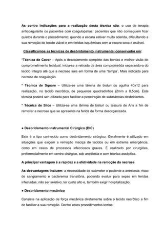 As contra indicações para a realização desta técnica são: o uso de terapia
anticoagulante ou pacientes com coagulopatias: pacientes que não conseguem ficar
quietos durante o procedimento; quando a escara estiver muito aderida, dificultando a
sua remoção do tecido viável e em feridas isquêmicas com a escara seca e estável.
Classificamos as técnicas de desbridamento instrumental conservador em:
*Técnica de Cover – Após o descolamento completo das bordas e melhor visão do
comprometimento tecidual, inicia-se a retirada da área comprometida separando-a do
tecido íntegro até que a necrose saia em forma de uma “tampa¨. Mais indicada para
necrose de coagulação.
* Técnica de Square – Utiliza-se uma lâmina de bisturi ou agulha 40x12 para
realização, no tecido necrótico, de pequenos quadradinhos (2mm a 0,5cm). Esta
técnica poderá ser utilizada para facilitar a penetração de substâncias desbridantes.
* Técnica de Slice – Utiliza-se uma lâmina de bisturi ou tesoura de Aris a fim de
remover a necrose que se apresenta na ferida de forma desorganizada.
● Desbridamento Instrumental Cirúrgico (DIC)
Este é o tipo conhecido como desbridamento cirúrgico. Geralmente é utilizado em
situações que exigem a remoção maciça de tecidos ou em extrema emergência,
como em casos de processos infecciosos graves. É realizado por cirurgiões,
preferencialmente em centro cirúrgico, sob anestesia e com técnica asséptica.
A principal vantagem é a rapidez e a efetividade na remoção da necrose.
As desvantagens incluem: a necessidade de submeter o paciente a anestesia; risco
de sangramento e bacteremia transitória, podendo evoluir para sepse em feridas
infectadas; não ser seletivo; ter custo alto e, também exigir hospitalização.
● Desbridamento mecânico
Consiste na aplicação de força mecânica diretamente sobre o tecido necrótico a fim
de facilitar a sua remoção. Dentre estes procedimentos temos:
 