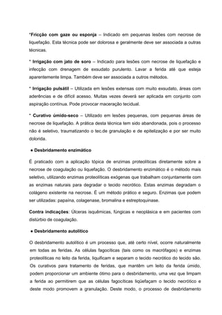 *Fricção com gaze ou esponja – Indicado em pequenas lesões com necrose de
liquefação. Esta técnica pode ser dolorosa e geralmente deve ser associada a outras
técnicas.
* Irrigação com jato de soro – Indicado para lesões com necrose de liquefação e
infecção com drenagem de exsudato purulento. Lavar a ferida até que esteja
aparentemente limpa. Também deve ser associada a outros métodos.
* Irrigação pulsátil – Utilizada em lesões extensas com muito exsudato, áreas com
aderências e de difícil acesso. Muitas vezes deverá ser aplicada em conjunto com
aspiração contínua. Pode provocar maceração tecidual.
* Curativo úmido-seco – Utilizado em lesões pequenas, com pequenas áreas de
necrose de liquefação. A prática desta técnica tem sido abandonada, pois o processo
não é seletivo, traumatizando o tec.de granulação e de epitelização e por ser muito
dolorida.
● Desbridamento enzimático
É praticado com a aplicação tópica de enzimas proteolíticas diretamente sobre a
necrose de coagulação ou liquefação. O desbridamento enzimático é o método mais
seletivo, utilizando enzimas proteolíticas exógenas que trabalham conjuntamente com
as enzimas naturais para degradar o tecido necrótico. Estas enzimas degradam o
colágeno existente na necrose. É um método prático e seguro. Enzimas que podem
ser utilizadas: papaína, colagenase, bromalina e estreptoquinase.
Contra indicações: Úlceras isquêmicas, fúngicas e neoplásica e em pacientes com
distúrbio de coagulação.
● Desbridamento autolítico
O desbridamento autolítico é um processo que, até certo nível, ocorre naturalmente
em todas as feridas. As células fagocíticas (tais como os macrófagos) e enzimas
proteolíticas no leito da ferida, liquificam e separam o tecido necrótico do tecido são.
Os curativos para tratamento de feridas, que mantêm um leito da ferida úmido,
podem proporcionar um ambiente ótimo para o desbridamento, uma vez que limpam
a ferida ao permitirem que as células fagocíticas liqüefaçam o tecido necrótico e
deste modo promovem a granulação. Deste modo, o processo de desbridamento
 