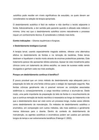 autolítico pode resultar em níveis significativos de exsudato, os quais devem ser
considerados na seleção da terapia apropriada.
O desbridamento autolítico é fácil de realizar e não danifica o tecido adjacente à
ferida. Adicionalmente, a dor sentida pelo paciente quando é utilizado este método é
mínima. Uma vez que o desbridamento autolítico ocorre naturalmente o processo
requer um conhecimento técnico. É considerado o método mais lento.
Contra indicações – Úlceras isquêmicas e fúngicas.
● Desbridamento biológico (Larval)
A terapia larval, usando especialmente magoots estéreis, oferece uma alternativa
efetiva no desbridamento de feridas e na remoção de bactérias. Estas larvas
destroem e liquefazem o tecido morto através de enzimas proteolíticas potentes. Este
tratamento parece não apresentar efeitos adversos. Apesar de visto inicialmente pelos
clínicos como um tratamento de última escolha, os casos de sucesso estão sendo
divulgados e ganham cada vez mais aceitação.
Porque um desbridamento contínuo é benéfico?
É pouco provável que um único método de desbridamento seja adequado para a
preparação do leito de uma ferida crônica para o estágio de reparação seguinte. Nas
feridas crônicas geralmente não é possível remover as condições associadas
sistêmicas e, conseqüentemente, a carga necrótica continua a acumular-se. Deste
modo, uma parte importante da preparação do leito da ferida é o reconhecimento de
que a contínua remoção de tecido necrótico é necessária ao longo do tratamento e de
que o desbridamento deve ser visto como um processo longo, muitas vezes referido
como desbridamento de manutenção. Os métodos de desbridamento autolítico e
enzimático, em comparação com outros métodos, são mais seletivos e geralmente
menos dolorosos para o doente. Dentro do contexto do desbridamento de
manutenção, os agentes autolíticos e enzimáticos podem ser usados por períodos
longos de tempo e ser extremamente benéficos (Falanga V. 2002).
 