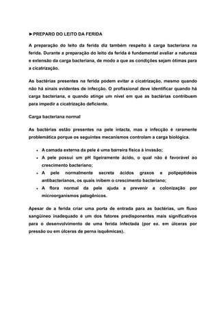 ►PREPARO DO LEITO DA FERIDA
A preparação do leito da ferida diz também respeito à carga bacteriana na
ferida. Durante a preparação do leito da ferida é fundamental avaliar a natureza
e extensão da carga bacteriana, de modo a que as condições sejam ótimas para
a cicatrização.
As bactérias presentes na ferida podem evitar a cicatrização, mesmo quando
não há sinais evidentes de infecção. O profissional deve identificar quando há
carga bacteriana, e quando atinge um nível em que as bactérias contribuem
para impedir a cicatrização deficiente.
Carga bacteriana normal
As bactérias estão presentes na pele intacta, mas a infecção é raramente
problemática porque os seguintes mecanismos controlam a carga biológica.
A camada externa da pele é uma barreira física à invasão;
A pele possui um pH ligeiramente ácido, o qual não é favorável ao
crescimento bacteriano;
A pele normalmente secreta ácidos graxos e polipeptídeos
antibacterianos, os quais inibem o crescimento bacteriano;
A flora normal da pele ajuda a prevenir a colonização por
microorganismos patogênicos.
Apesar de a ferida criar uma porta de entrada para as bactérias, um fluxo
sangüíneo inadequado é um dos fatores predisponentes mais significativos
para o desenvolvimento de uma ferida infectada (por ex. em úlceras por
pressão ou em úlceras de perna isquêmicas).
 