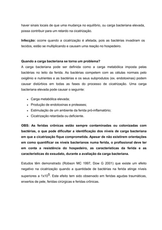 haver sinais locais de que uma mudança no equilíbrio, ou carga bacteriana elevada,
possa contribuir para um retardo na cicatrização.
Infecção: ocorre quando a cicatrização é afetada, pois as bactérias invadiram os
tecidos, estão se multiplicando e causam uma reação no hospedeiro.
Quando a carga bacteriana se torna um problema?
A carga bacteriana pode ser definida como a carga metabólica imposta pelas
bactérias no leito da ferida. As bactérias competem com as células normais pelo
oxigênio e nutrientes e as bactérias e os seus subprodutos (ex. endotoxinas) podem
causar distúrbios em todas as fases do processo de cicatrização. Uma carga
bacteriana elevada pode causar o seguinte:
Carga metabólica elevada;
Produção de endotoxinas e proteases;
Estimulação de um ambiente da ferida pró-inflamatório;
Cicatrização retardada ou deficiente.
OBS: As feridas crônicas estão sempre contaminadas ou colonizadas com
bactérias, o que pode dificultar a identificação dos níveis de carga bacteriana
em que a cicatrização fique comprometida. Apesar de não existirem orientações
em como quantificar os níveis bacterianos numa ferida, o profissional deve ter
em conta a resistência do hospedeiro, as características da ferida e as
características do exsudato, durante a avaliação da carga bacteriana.
Estudos têm demonstrado (Robson MC 1997, Dow G 2001) que existe um efeito
negativo na cicatrização quando a quantidade de bactérias na ferida atinge níveis
superiores a 1x105. Este efeito tem sido observado em feridas agudas traumáticas,
enxertos de pele, feridas cirúrgicas e feridas crônicas.
 