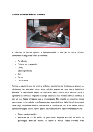 Sinais e sintomas da ferida infectada
A infecção de feridas agudas e freqüentemente a infecção da ferida crônica,
demonstra os seguintes sinais e sintomas:
Purulência;
Eritema em progressão;
Calor;
Edema perilesão;
Dor;
Febre;
Leucocitose.
Tornou-se aparente que os sinais e sintomas tradicionais da ferida aguda podem ser
diminuídos ou alterados numa ferida crônica, apesar de uma carga bacteriana
elevada. Os mecanismos exatos da infecção na ferida crônica ainda não são claros, a
apresentação clínica e impacto da carga bacteriana nas feridas crônicas continua a
ser um dos focos principais para a investigação. No entanto, os seguintes sinais
secundários podem alertar o profissional para a possibilidade da ferida crônica possuir
uma carga bacteriana elevada, que retarde a cicatrização. Isto é por vezes referido
como colonização crítica. Alguns destes sinais secundários são enumerados abaixo:
Atraso na cicatrização;
Alteração da cor do tecido de granulação. Aspecto anormal do tecido de
granulação (torna-se friável). O tecido é muitas vezes descrito como
 