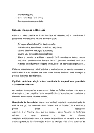 anormal/irregular;
Odor aumentado ou anormal;
Drenagem serosa aumentada.
Efeitos da infecção na ferida crônica
Quando a ferida crônica se torna infectada, o progresso até à cicatrização é
gravemente retardado uma vez que a infecção pode:
Prolongar a fase inflamatória da cicatrização;
Interromper os mecanismos normais da coagulação;
Levar a desordem na função leucocitária;
Levar a uma diminuição de angiogênese;
Alterar a formação de tecido de granulação (os fibroblastos nas feridas crônicas
infectadas apresentam um número reduzido, possuem atividade metabólica
reduzida e sintetizam um colágeno enfraquecido, em padrões desorganizados).
Pode ser apropriado para o clínico efetuar a monitorização dos valores sanguíneos e
efetuar raios-x num paciente com uma ferida crônica infectada, para investigar a
possível existência de osteomielite.
Equilíbrio bacteriano: relação entre a resistência do hospedeiro e a quantidade
e virulência bacterianas
As bactérias encontram-se presentes em todas as feridas crônicas, mas para a
cicatrização ocorrer, o equilíbrio entre as resistências do hospedeiro e a quantidade e
virulência das bactérias deve ser mantido.
Resistência do hospedeiro: esta é uma variável importante na determinação do
risco de infecção nas feridas crônicas, uma vez que os fatores locais e sistêmicos
podem afetar a cicatrização.
A perfusão é um fator importante que está associado com a fisiopatologia das feridas
crônicas e pode aumentar o risco de infecção.
A seguinte equação demonstra que apesar da quantidade de bactérias e virulência
serem significativas na determinação do risco de infecção numa ferida, os fatores do
 