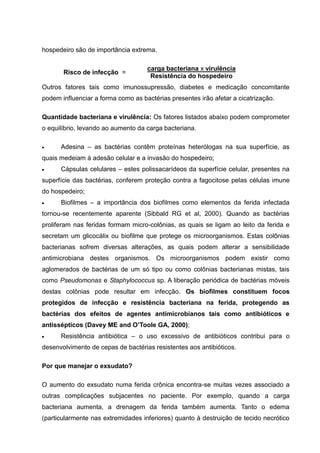 hospedeiro são de importância extrema.
Risco de infecção =
carga bacteriana x virulência
Resistência do hospedeiro
Outros fatores tais como imunossupressão, diabetes e medicação concomitante
podem influenciar a forma como as bactérias presentes irão afetar a cicatrização.
Quantidade bacteriana e virulência: Os fatores listados abaixo podem comprometer
o equilíbrio, levando ao aumento da carga bacteriana.
Adesina – as bactérias contêm proteínas heterólogas na sua superfície, as
quais medeiam à adesão celular e a invasão do hospedeiro;
Cápsulas celulares – estes polissacarídeos da superfície celular, presentes na
superfície das bactérias, conferem proteção contra a fagocitose pelas células imune
do hospedeiro;
Biofilmes – a importância dos biofilmes como elementos da ferida infectada
tornou-se recentemente aparente (Sibbald RG et al, 2000). Quando as bactérias
proliferam nas feridas formam micro-colônias, as quais se ligam ao leito da ferida e
secretam um glicocálix ou biofilme que protege os microorganismos. Estas colônias
bacterianas sofrem diversas alterações, as quais podem alterar a sensibilidade
antimicrobiana destes organismos. Os microorganismos podem existir como
aglomerados de bactérias de um só tipo ou como colônias bacterianas mistas, tais
como Pseudomonas e Staphylococcus sp. A liberação periódica de bactérias móveis
destas colônias pode resultar em infecção. Os biofilmes constituem focos
protegidos de infecção e resistência bacteriana na ferida, protegendo as
bactérias dos efeitos de agentes antimicrobianos tais como antibióticos e
antissépticos (Davey ME and O’Toole GA, 2000);
Resistência antibiótica – o uso excessivo de antibióticos contribui para o
desenvolvimento de cepas de bactérias resistentes aos antibióticos.
Por que manejar o exsudato?
O aumento do exsudato numa ferida crônica encontra-se muitas vezes associado a
outras complicações subjacentes no paciente. Por exemplo, quando a carga
bacteriana aumenta, a drenagem da ferida também aumenta. Tanto o edema
(particularmente nas extremidades inferiores) quanto à destruição de tecido necrótico
 