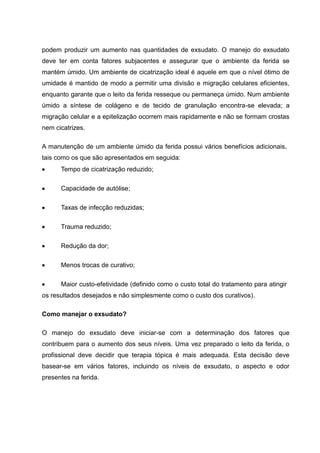 podem produzir um aumento nas quantidades de exsudato. O manejo do exsudato
deve ter em conta fatores subjacentes e assegurar que o ambiente da ferida se
mantém úmido. Um ambiente de cicatrização ideal é aquele em que o nível ótimo de
umidade é mantido de modo a permitir uma divisão e migração celulares eficientes,
enquanto garante que o leito da ferida resseque ou permaneça úmido. Num ambiente
úmido a síntese de colágeno e de tecido de granulação encontra-se elevada; a
migração celular e a epitelização ocorrem mais rapidamente e não se formam crostas
nem cicatrizes.
A manutenção de um ambiente úmido da ferida possui vários benefícios adicionais,
tais como os que são apresentados em seguida:
Tempo de cicatrização reduzido;
Capacidade de autólise;
Taxas de infecção reduzidas;
Trauma reduzido;
Redução da dor;
Menos trocas de curativo;
Maior custo-efetividade (definido como o custo total do tratamento para atingir
os resultados desejados e não simplesmente como o custo dos curativos).
Como manejar o exsudato?
O manejo do exsudato deve iniciar-se com a determinação dos fatores que
contribuem para o aumento dos seus níveis. Uma vez preparado o leito da ferida, o
profissional deve decidir que terapia tópica é mais adequada. Esta decisão deve
basear-se em vários fatores, incluindo os níveis de exsudato, o aspecto e odor
presentes na ferida.
 