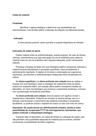 Coleta de material
Finalidade:
Identificar o agente etiológico e determinar sua sensibilidade aos
antimicrobianos, mas também definir a extensão da infecção nos diferentes tecidos.
Indicação:
O mais precoce possível, assim que feita a suspeita diagnóstica de infecção.
Instruções de coleta em geral:
Coletar material antes da antibioticoterapia, quando possível. No caso de úlceras
crônicas, recomenda-se que haja interrupção do uso do antibiótico para coleta do
material (caso em uso do antibiótico sem resposta adequada, porém clinicamente
estável).
Processar a limpeza da lesão com soro fisiológica estéril e compressa, retirando o
material tecidual desvitalizado e secreções superficiais. Esse procedimento é
extremamente importante. O objetivo é minimizar a colonização por organismos
superficiais, que levariam a antibioticoterapia inadequada casos recuperados em
cultura.
Na úlcera superficial e na úlcera profunda sem coleção deve-se realizar a
limpeza com soro fisiológico, fazer a curetagem de material do fundo da úlcera,
colocar em recipiente estéril, com solução salina estéril e transporte imediato ao
laboratório, em meio microbiológico que promova o crescimento bacteriano, inclusive
com a preservação de bactérias anaeróbias.
Na úlcera profunda com coleção, deve-se aspirar com agulha e enviar o
material para o laboratório. Podendo ser enviado na mesma seringa, sem ar e
fechada, para favorecer o crescimento das bactérias anaeróbias e anaeróbias
facultativas, ou pode-se colocar o aspirado em frasco ou tubo com meio de cultura.
Importante: Os swabs devem ser definitivamente evitados, devido à maior
possibilidade de recuperação????? de microrganismos colonizantes, que
podem confundir a interpretação etiológica.
O grande vilão no laboratório, em casos de feridas é a utilização de swabs, pois
não permitem uma quantidade adequada de material para os exames, também
aumentando a probabilidade de falsos negativos.
 