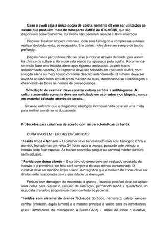 Caso o swab seja a única opção de coleta, somente devem ser utilizados os
swabs que possuam meio de transporte AMIES ou STUARBS, que são
disponíveis comercialmente. Os swabs não permitem realizar cultura anaeróbia.
Biópsias: Realizar limpeza criteriosa, com soro fisiológico e compressas estéreis,
realizar desbridamento, se necessário. Em partes moles deve ser sempre de tecido
profundo.
Biópsia óssea percutânea: Não se deve puncionar através da ferida, pois assim
há chance de cultivar a flora que está sendo transpassada pela agulha. Recomenda-
se então fazer uma incisão lateral após rigorosa antissepsia de pele (como
anteriormente descrito). O fragmento deve ser colocado em recipiente estéril, com
solução salina ou meio líquido conforme descrito anteriormente. O material deve ser
enviado ao laboratório em um prazo máximo de duas, identificando-se a embalagem e
observando-se todas as normas de biossegurança.
Solicitação de exames: Deve constar cultura aeróbia e antibiograma. A
cultura anaeróbia somente deve ser solicitada em aspirados e ou biópsia, nunca
em material coletado através de swabs.
Deve-se enfatizar que o diagnóstico etiológico individualizado deve ser uma meta
para melhor atendimento do paciente.
Protocolos para curativos de acordo com as características da ferida.
CURATIVOS EM FERIDAS CIRÚRGICAS:
*Ferida limpa e fechada – O curativo deve ser realizado com soro fisiológico 0,9% e
mantido fechado nas primeiras 24 horas após a cirurgia, passado este período a
incisão pode ficar exposta. Se houver secreção(sangue ou seroma) manter curativo
semi-oclusivo.
* Ferida com dreno aberto – O curativo do dreno deve ser realizado separado da
incisão, e o primeiro a ser feito será sempre o do local menos contaminado. O
curativo deve ser mantido limpo e seco, isto significa que o número de trocas deve ser
diretamente relacionado com a quantidade de drenagem.
Feridas com drenagem de moderada a grande , quando possível deve-se aplicar
uma bolsa para coletar o excesso de secreção, permitindo medir a quantidade do
exsudato drenado e proporciona maior conforto ao paciente.
*Feridas com sistema de drenos fechados (torácico, hemovac), cateter venoso
central (intracath, duplo lúmem) e o mesmo princípio é valido para os introdutores
(p.ex.: introdutores de marcapasso e Swan-Ganz) - antes de iniciar o curativo,
 