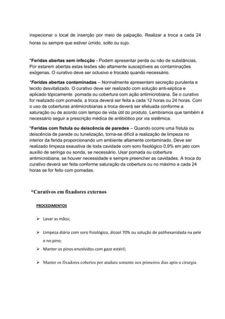 inspecionar o local de inserção por meio de palpação. Realizar a troca a cada 24
horas ou sempre que estiver úmido, solto ou sujo.
*Feridas abertas sem infecção - Podem apresentar perda ou não de substâncias.
Por estarem abertas estas lesões são altamente susceptíveis as contaminações
exógenas. O curativo deve ser oclusivo e trocado quando necessário.
*Feridas abertas contaminadas – Normalmente apresentam secreção purulenta e
tecido desvitalizado. O curativo deve ser realizado com solução anti-séptica e
aplicado tópicamente pomada ou cobertura com ação antimicrobiana. Se o curativo
for realizado com pomada, a troca deverá ser feita a cada 12 horas ou 24 horas. Com
o uso de coberturas antimicrobianas a troca deverá ser efetuada conforme a
saturação ou de acordo com tempo de vida útil do produto. Lembramos que também é
necessário seguir a prescrição médica de antibiótico por via sistêmica.
*Feridas com fístula ou deiscência de paredes – Quando ocorre uma fístula ou
deiscência de parede ou tunelização, torna-se difícil a realização de limpeza no
interior da ferida proporcionando um ambiente altamente contaminado. Deve ser
realizado limpeza exaustiva de toda cavidade com soro fisiológico 0,9% em jato com
auxílio de seringa ou sonda, se necessário. Usar pomada ou cobertura
antimicrobiana, se houver necessidade e sempre preencher as cavidades. A troca do
curativo deverá ser feita conforme saturação da cobertura ou no máximo a cada 24
horas se for feito com pomadas.
*Curativos em fixadores externos
PROCEDIMENTOS
 Lavar as mãos;
 Limpeza diária com soro fisiológico, álcool 70% ou solução de polihexanidada na pele
e no pino;
 Manter os pinos envolvidos com gaze estéril;
 Manter os fixadores cobertos por atadura somente nos primeiros dias após a cirurgia.
 