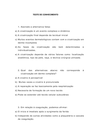 TESTE DE CONHECIMENTO
1. Assinale a alternativa falsa:
a) A cicatrização é um evento complexo e dinâmico
b) A cicatrização final depende da tecidual inicial
c) Muitos eventos dermatológicos contam com a cicatrização em
derme incompleta
d) As fases da cicatrização são bem determinadas e
individualizadas.
e) A cicatrização depende de vários fatores como: localização
anatômica, tipo da pele, raça, e técnica cirúrgica utilizada.
2. Qual das alternativas abai xo não corresponde à
cicatrização em derme completa?
a) A cicatriz é perceptível
b) Muitas vezes a cicatriz é pronunciada
c) A reparação se faz basicamente pela reepitelização
d) Necessita de formação de um novo tecido
e) Pode se estender até tecido celular subcutâneo
3. Em relação à coagulação, podemos afirmar:
a) O início é imediato após o surgimento da ferida
b) Independe de outras atividades como a plaquetária e cascata
de coagulação.
 