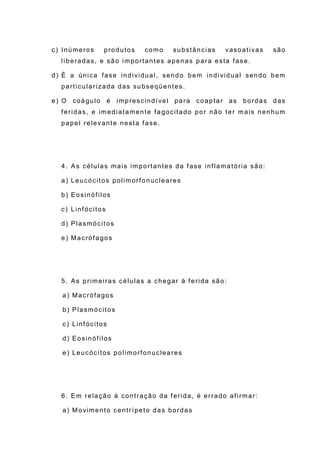 c) Inúmeros produtos como substâncias vasoativas são
liberadas, e são importantes apenas para esta fase.
d) É a única fase individual, sendo bem individual sendo bem
particularizada das subseqüentes.
e) O coágulo é imprescindível para coaptar as bordas das
feridas, e imediatamente fagocitado por não ter mais nenhum
papel relevante nesta fase.
4. As células mais importantes da fase inflamatória são:
a) Leucócitos polimorfonucleares
b) Eosinófilos
c) Linfócitos
d) Plasmócitos
e) Macrófagos
5. As primeiras células a chegar à ferida são:
a) Macrófagos
b) Plasmócitos
c) Linfócitos
d) Eosinófilos
e) Leucócitos polimorfonucleares
6. Em relação à contração da ferida, é errado afirmar:
a) Movimento centrípeto das bordas
 
