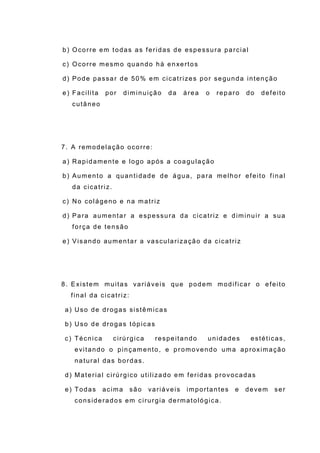 b) Ocorre em todas as feridas de espessura parcial
c) Ocorre mesmo quando há enxertos
d) Pode passar de 50% em cicatrizes por segunda intenção
e) Facilita por diminuição da área o reparo do defeito
cutâneo
7. A remodelação ocorre:
a) Rapidamente e logo após a coagulação
b) Aumento a quantidade de água, para melhor efeito final
da cicatriz.
c) No colágeno e na matriz
d) Para aumentar a espessura da cicatriz e diminuir a sua
força de tensão
e) Visando aumentar a vascularização da cicatriz
8. Existem muitas variáveis que podem modificar o efeito
final da cicatriz:
a) Uso de drogas sistêmicas
b) Uso de drogas tópicas
c) Técnica cirúrgica respeitando unidades estéticas,
evitando o pinçamento, e promovendo uma aproximação
natural das bordas.
d) Material cirúrgico utilizado em feridas provocadas
e) Todas acima são variáveis importantes e devem ser
considerados em cirurgia dermatológica.
 